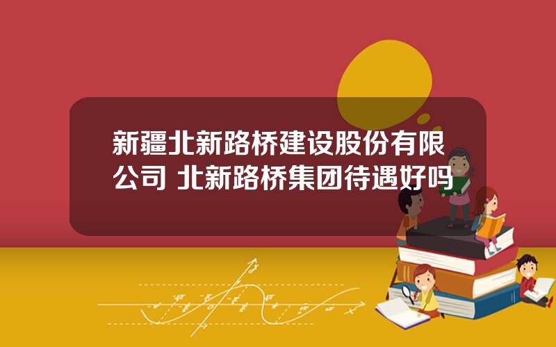 新疆北新路桥建设股份有限公司 北新路桥集团待遇好吗
